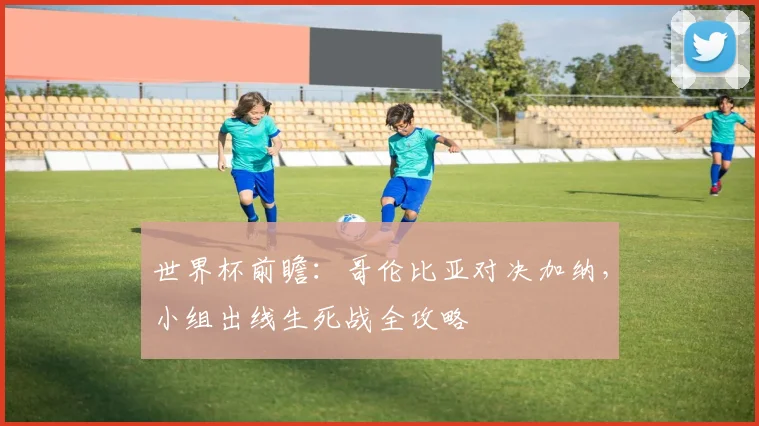 世界杯前瞻：哥伦比亚对决加纳，小组出线生死战全攻略