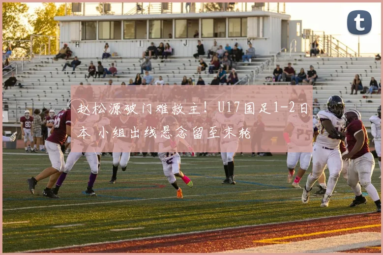 赵松源破门难救主！U17国足1-2日本 小组出线悬念留至末轮