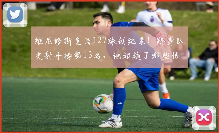 维尼修斯皇马127球创纪录！跻身队史射手榜第13名，他超越了哪些传奇？