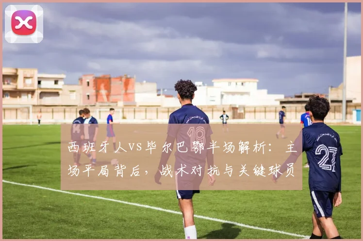 西班牙人vs毕尔巴鄂半场解析：主场平局背后，战术对抗与关键球员表现全览