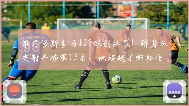 维尼修斯皇马127球创纪录！跻身队史射手榜第13名，他超越了哪些传奇？