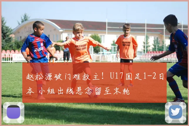 赵松源破门难救主！U17国足1-2日本 小组出线悬念留至末轮