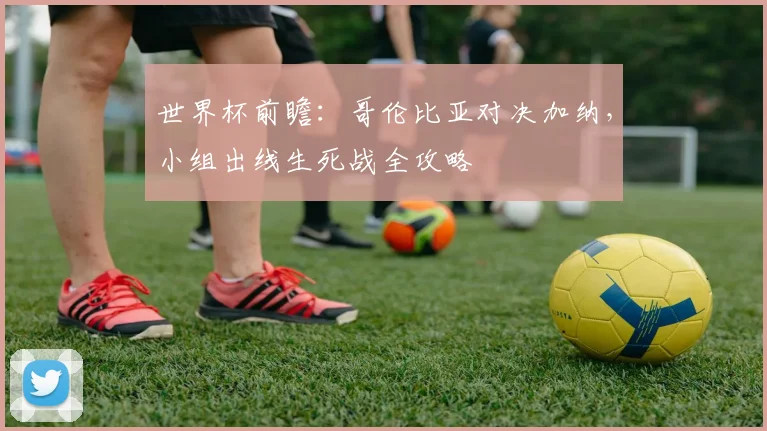 世界杯前瞻:哥伦比亚对决加纳,小组出线生死战全攻略