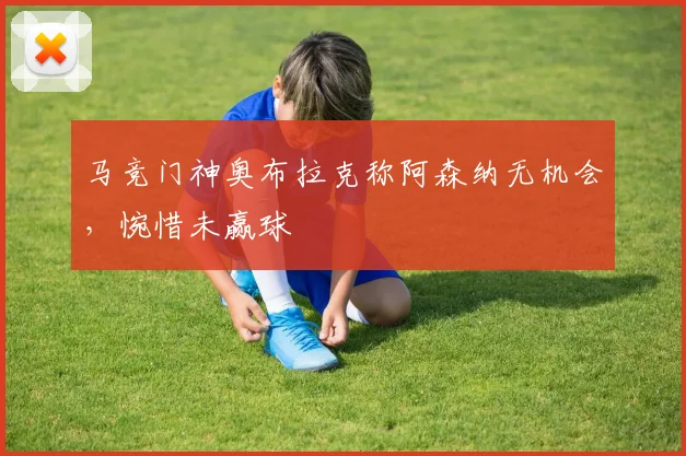 马竞门神奥布拉克称阿森纳无机会,惋惜未赢球